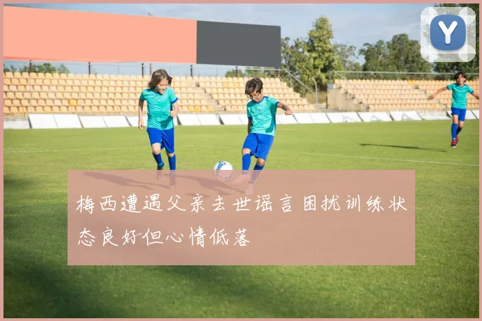 梅西遭遇父亲去世谣言困扰训练状态良好但心情低落