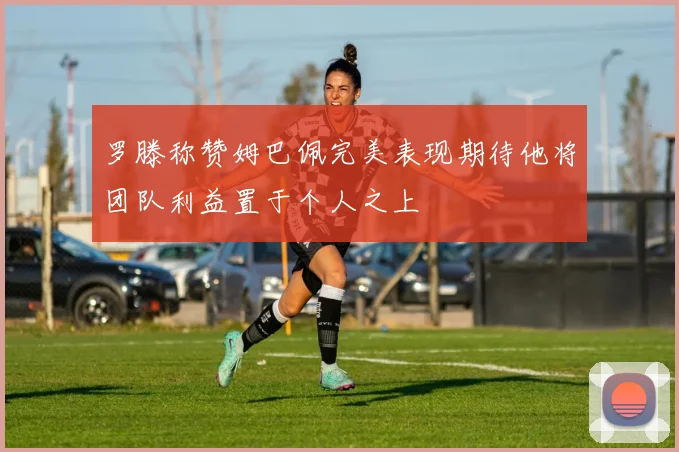 罗滕称赞姆巴佩完美表现期待他将团队利益置于个人之上