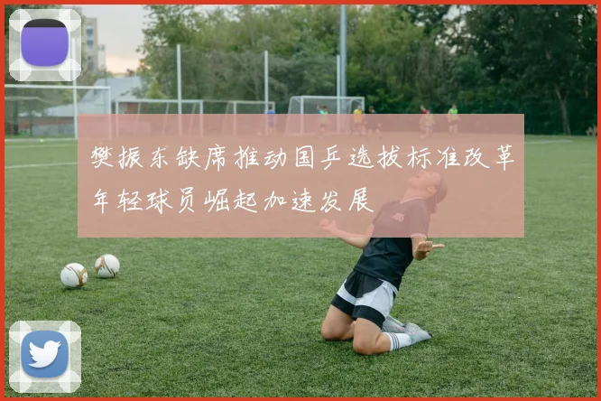 樊振东缺席推动国乒选拔标准改革年轻球员崛起加速发展
