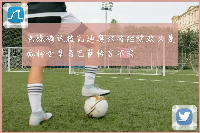克媒确认格瓦迪奥尔将继续效力曼城转会皇马巴萨传言不实