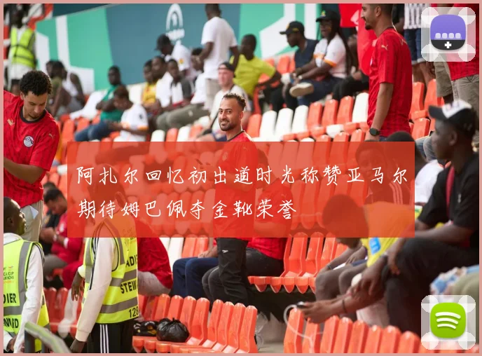 阿扎尔回忆初出道时光称赞亚马尔期待姆巴佩夺金靴荣誉