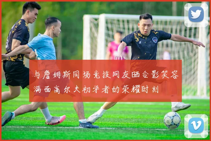 与詹姆斯同场竞技网友晒合影笑容满面高尔夫初学者的荣耀时刻