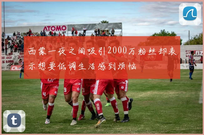 西蒙一夜之间吸引2000万粉丝却表示想要低调生活感到烦恼